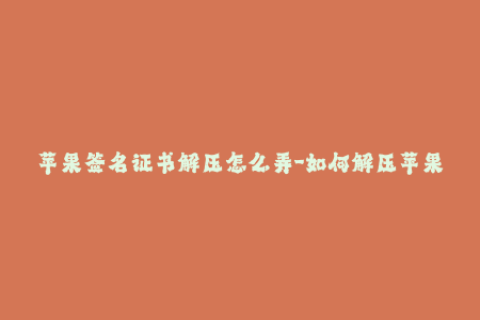 苹果签名证书解压怎么弄-如何解压苹果签名证书？简单易学！