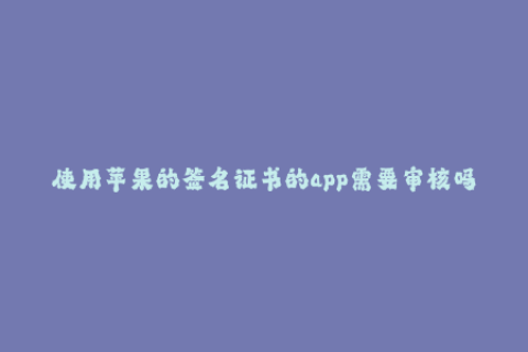 使用苹果的签名证书的app需要审核吗-苹果签名证书的APP需审核？详解签名证书审核规定。