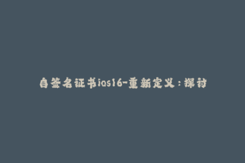 自签名证书ios16-重新定义：探讨iOS自签名证书的十六个要点，翻译详解