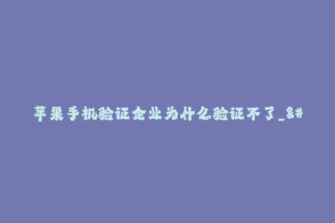 苹果手机验证企业为什么验证不了_--为什么苹果手机验证企业不能通过验证_