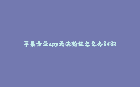 苹果企业app无法验证怎么办--解决苹果企业app无法验证问题