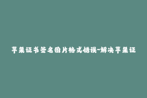 苹果证书签名图片格式错误-解决苹果证书签名图片格式错误问题