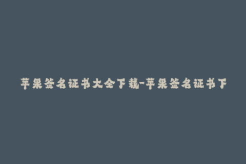 苹果签名证书大全下载-苹果签名证书下载大全 - 全面的iOS签名指南