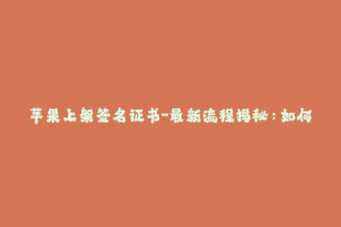 苹果上架签名证书-最新流程揭秘：如何成功在苹果上架应用签名证书？