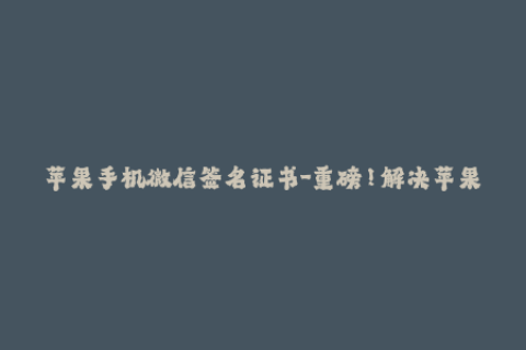 苹果手机微信签名证书-重磅！解决苹果微信闪退烦恼，最新签名证书来袭