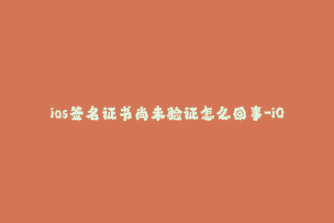ios签名证书尚未验证怎么回事-iOS签名证书验证未通过，该如何解决？