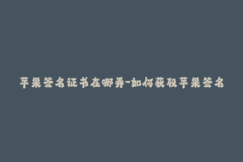苹果签名证书在哪弄-如何获取苹果签名证书？——详细教程