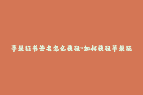 苹果证书签名怎么获取-如何获取苹果证书签名？简单教程！