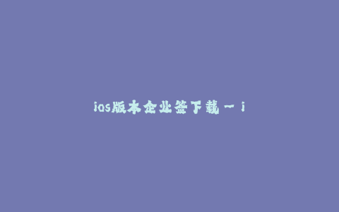 ios版本企业签下载--iOS版本企业签下载——简单、快捷、高效的安装方式