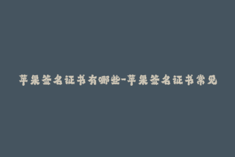苹果签名证书有哪些-苹果签名证书常见问题解析