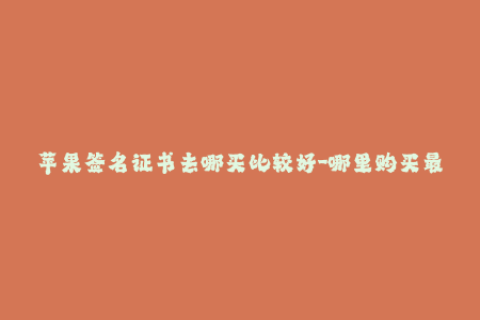 苹果签名证书去哪买比较好-哪里购买最佳的苹果签名证书？