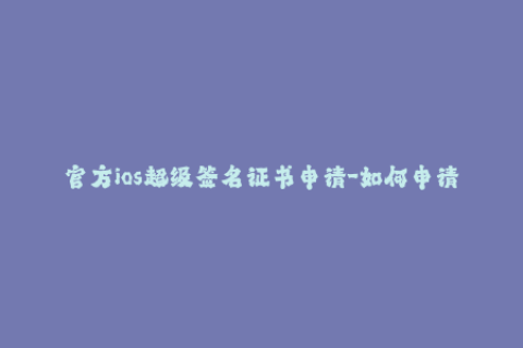 官方ios超级签名证书申请-如何申请官方iOS超级签名证书？——详细步骤
