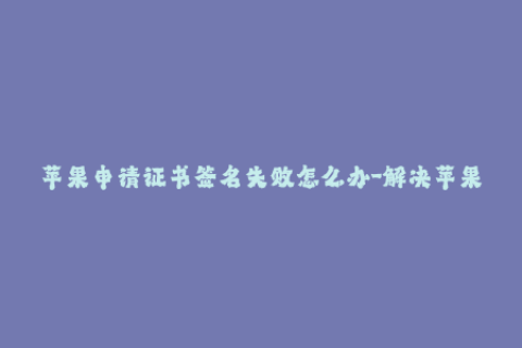 苹果申请证书签名失败怎么办-解决苹果证书签名失败的有效方法，简单易懂！