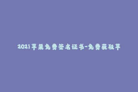 2021苹果免费签名证书-免费获取苹果签名证书的最新方法2021