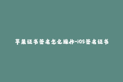 苹果证书签名怎么操作-iOS签名证书操作手册
