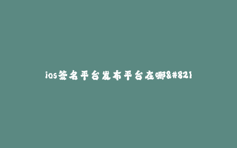 ios签名平台发布平台在哪--提供iOS签名平台发布的平台有哪些选择