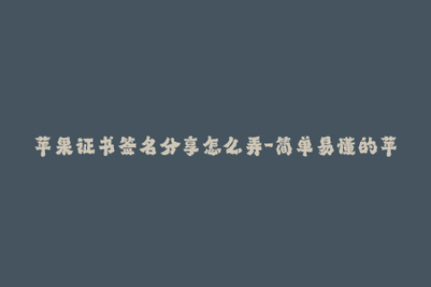 苹果证书签名分享怎么弄-简单易懂的苹果签名教程，轻松搞定证书签名！