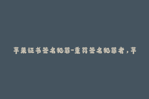 苹果证书签名犯罪-重罚签名犯罪者，苹果证书再过滤