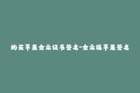 购买苹果企业证书签名-企业级苹果签名购买指南——最新出炉！