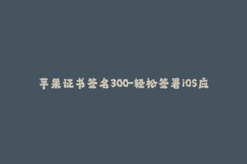 苹果证书签名300-轻松签署iOS应用 - 300款苹果证书签名教程