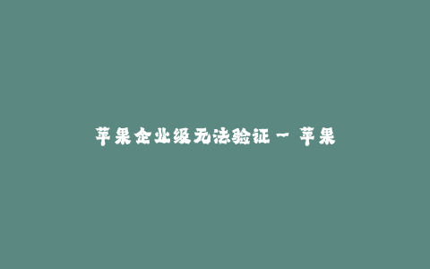 苹果企业级无法验证--苹果企业级无法验证的困境