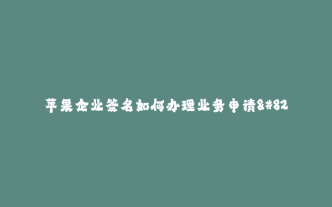 苹果企业签名如何办理业务申请--如何办理苹果企业签名业务申请