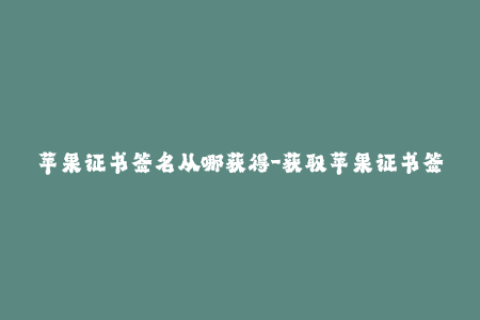 苹果证书签名从哪获得-获取苹果证书签名的方法及流程