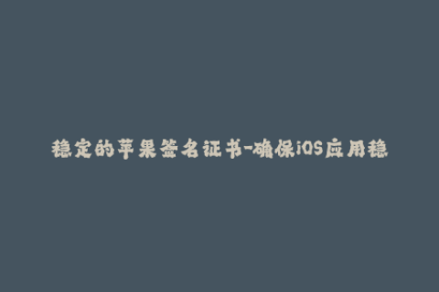稳定的苹果签名证书-确保iOS应用稳定使用的苹果签名证书介绍