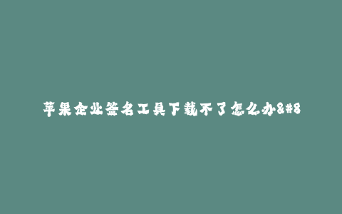苹果企业签名工具下载不了怎么办--解决苹果企业签名工具下载问题的方法