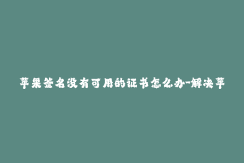 苹果签名没有可用的证书怎么办-解决苹果签名证书不可用的问题，步骤简单有效！