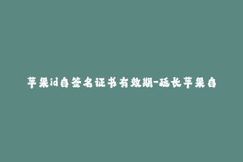 苹果id自签名证书有效期-延长苹果自签名证书有效期的方法