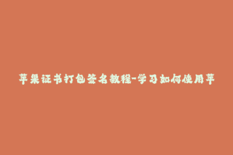 苹果证书打包签名教程-学习如何使用苹果证书进行iOS打包签名，详细教程