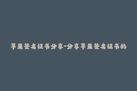 苹果签名证书分享-分享苹果签名证书的方法及注意事项