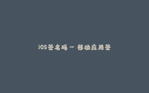 iOS签名码--移动应用签名:保障iOS应用安全的重要措施