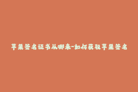 苹果签名证书从哪来-如何获取苹果签名证书？一文详解！