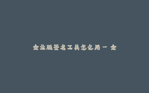 企业版签名工具怎么用--企业版签名工具的使用指南