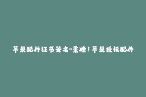苹果配件证书签名-重磅！苹果授权配件签名，让你更放心选购！