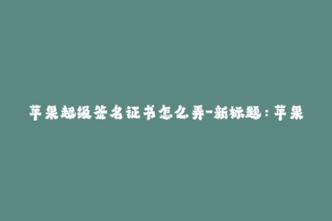 苹果超级签名证书怎么弄-新标题：苹果超级签名证书的详细教程
