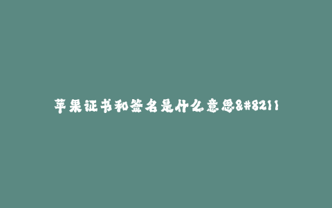 苹果证书和签名是什么意思--苹果开发证书和App签名是什么意思
