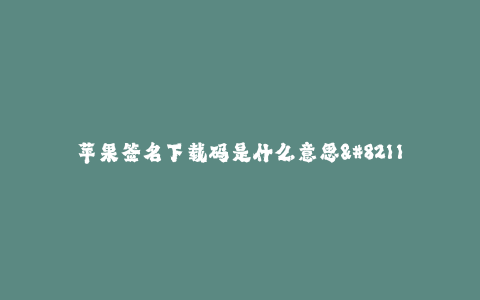 苹果签名下载码是什么意思--"苹果签名下载码"的含义、使用方法与作用