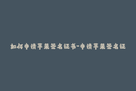 如何申请苹果签名证书-申请苹果签名证书的步骤及注意事项