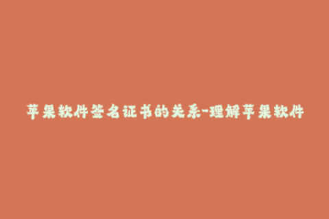 苹果软件签名证书的关系-理解苹果软件签名证书的重要性与应用