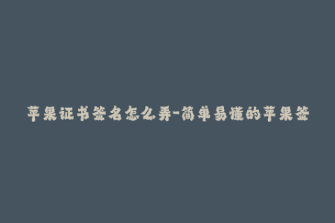 苹果证书签名怎么弄-简单易懂的苹果签名教程，零基础也能学会！