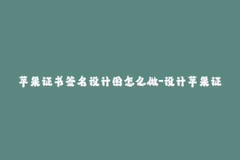 苹果证书签名设计图怎么做-设计苹果证书签名的步骤及技巧