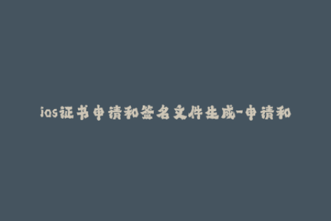 ios证书申请和签名文件生成-申请和生成iOS签名文件：苹果开发者证书教程