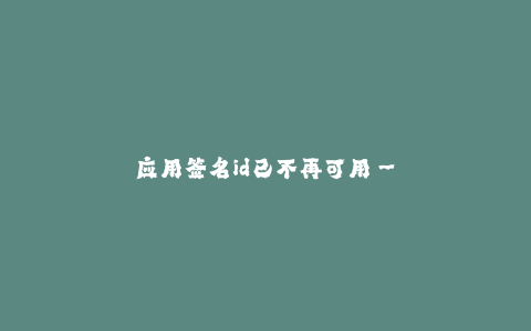 应用签名id已不再可用--应用签名ID已过时,解决方法与步骤