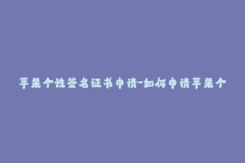 苹果个性签名证书申请-如何申请苹果个性化签名证书？成功的步骤、技巧和注意事项！