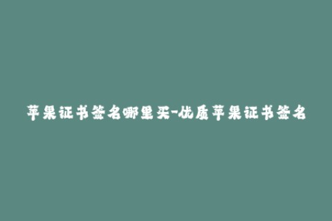 苹果证书签名哪里买-优质苹果证书签名购买推荐，信誉有保障！