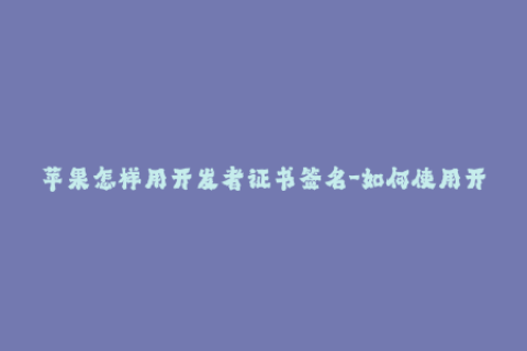 苹果怎样用开发者证书签名-如何使用开发者证书对苹果进行签名？