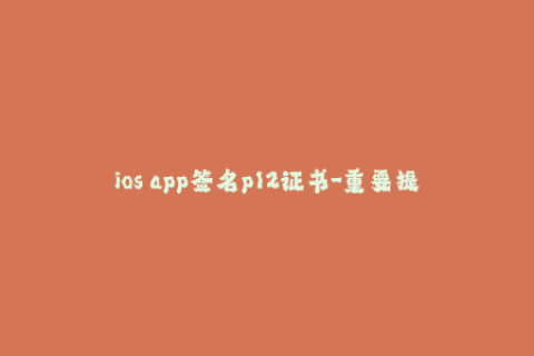 ios app签名p12证书-重要提示：iOS应用签名需要使用P12证书！